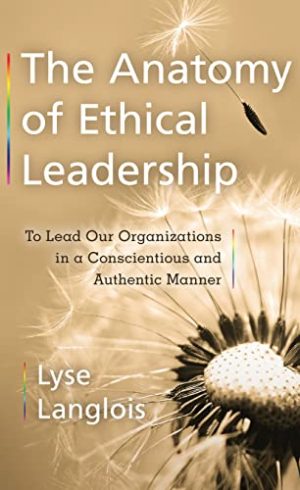 The Anatomy of Ethical Leadership To Lead Our Organizations in a Conscientious and Authentic Manner